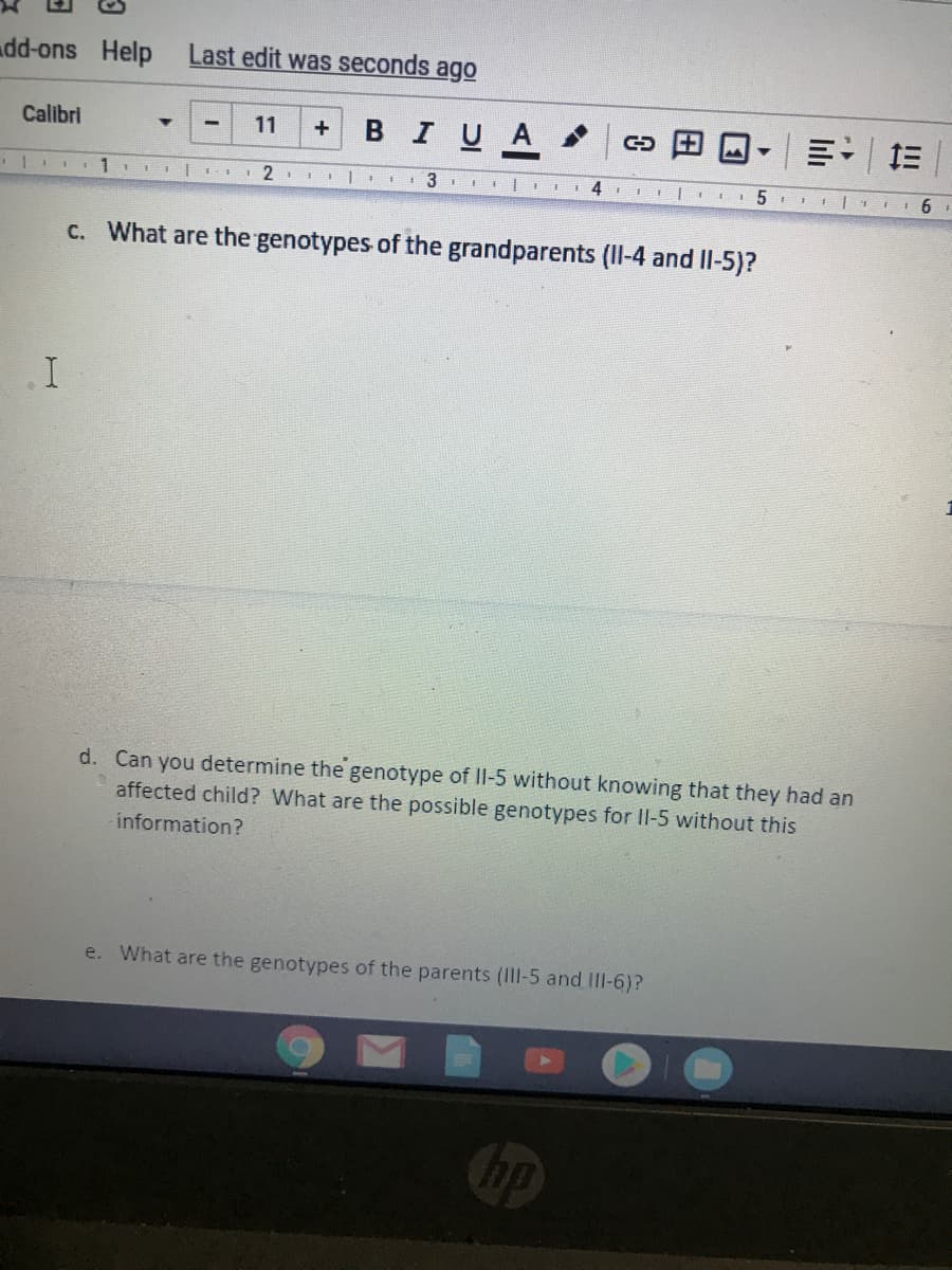 dd-ons Help
Last edit was seconds ago
Calibri
BIUA
11
+
111
1 3 lI 4 EEII E 5
c. What are the genotypes of the grandparents (II-4 and Il-5)?
d. Can you determine the genotype of lI-5 without knowing that they had an
affected child? What are the possible genotypes for II-5 without this
information?
e. What are the genotypes of the parents (III-5 and III-6)?
lılı
田
