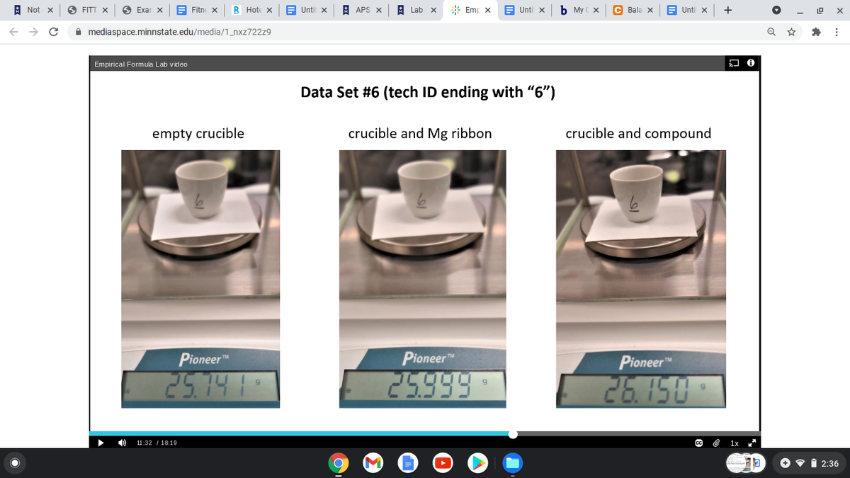 A Not x
6 FITT X
O Exar x
E Fitne
R Hote x
Untit x
A APS X
Lab
* Emp x
E Unti x
b My ( x
C Bala X
B Unti x
+
A mediaspace.minnstate.edu/media/1_nxz722z9
Empirical Formula Lab video
Data Set #6 (tech ID ending with "6")
empty crucible
crucible and Mg ribbon
crucible and compound
Pioneer"
Pioneer
Pioneer
25.14 1
25999
26.150
11:32 I 18:19
CC
e 1x
+
2:36
