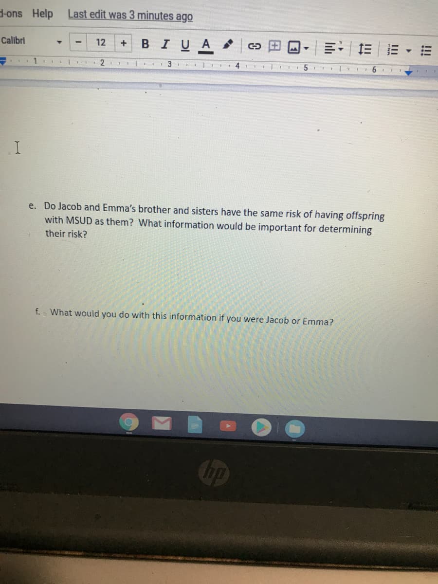 H-ons Help
Last edit was 3 minutes ago
Calibri
в IUA
12
+
1
3
4
e. Do Jacob and Emma's brother and sisters have the same risk of having offspring
with MSUD as them? What information would be important for determining
their risk?
f. What would you do with this information if you were Jacob or Emma?
hp
!!!
II
