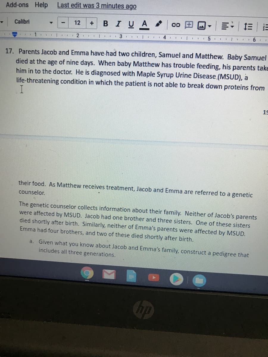 Add-ons Help
Last edit was 3 minutes ago
BIUA
三|=
Calibri
12
17. Parents Jacob and Emma have.had two children, Samuel and Matthew. Baby Samuel
died at the age of nine days. When baby Matthew has trouble feeding, his parents take
him in to the doctor. He is diagnosed with Maple Syrup Urine Disease (MSUD), a
life-threatening condition in which the patient is not able to break down proteins from
19
their food. As Matthew receives treatment, Jacob and Emma are referred to a genetic
counselor.
The genetic counselor collects information about their family. Neither of Jacob's parents
were affected by MSUD. Jacob had one brother and three sisters. One of these sisters
died shortly after birth. Similarly, neither of Emma's parents were affected by MSUD.
Emma had four brothers, and two of these died shortly after birth.
a. Given what you know about Jacob and Emma's family, construct a pedigree that
includes all three generations.
lıli
