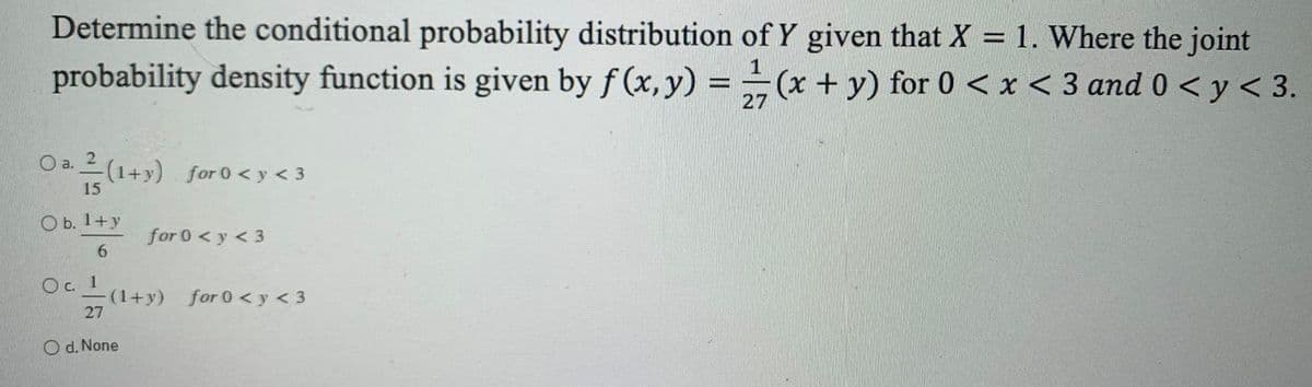 Determine the conditional probability distribution of Y given that X = 1. Where the joint
probability density function is given by f (x, y) = -(x + y) for 0 < x < 3 and 0 < y < 3.
27
O a. 2 (1+y) for 0 < y < 3
15
ОБ. 1+у
for 0 < y < 3
Oc. 1
(1+y) for 0 < y < 3
27
d. None
