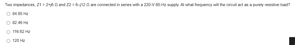 Two impedances, Z1 = 2+j6 Q and Z2 = 6-j12 Q are connected in series with a 220-V 60-Hz supply. At what frequency will the circuit act as a purely resistive load?
O 84.85 Hz
O 82.46 Hz
O 116.62 Hz
O 120 Hz
