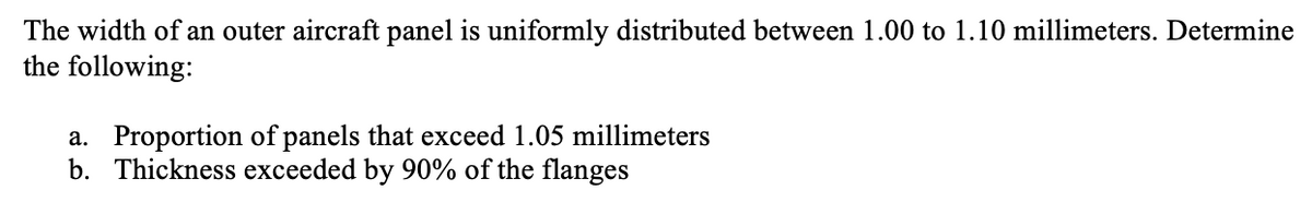 The width of an outer aircraft panel is uniformly distributed between 1.00 to 1.10 millimeters. Determine
the following:
a. Proportion of panels that exceed 1.05 millimeters
b. Thickness exceeded by 90% of the flanges
