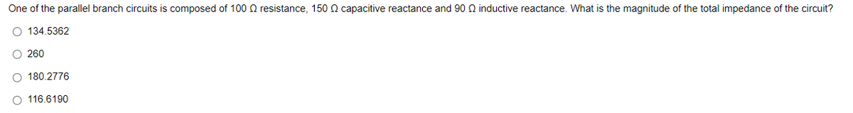 One of the parallel branch circuits is composed of 100 Q resistance, 150 Q capacitive reactance and 90 Q inductive reactance. What is the magnitude of the total impedance of the circuit?
O 134.5362
O 260
O 180.2776
116.6190
