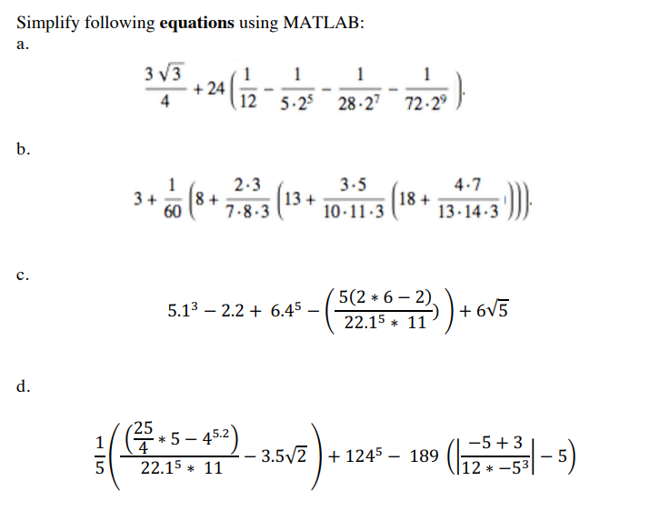 Simplify following equations using MATLAB:
а.
3 V3
+ 24
1
1
1
4
12
5-25
28-27 72-2°
b.
2.3
3.5
4.7
8 +
60
7.8-3
3+
13 +
10·11-3
18 +
13·14 -3
с.
5(2 * 6 – 2).
5.13 – 2.2 + 6.45
+ 6V5
22.15 * 11
d.
25
- 5 – 452)
1
4
-5+ 3
3.5/2 + 1245
189
22.15 * 11
|12 * -53
