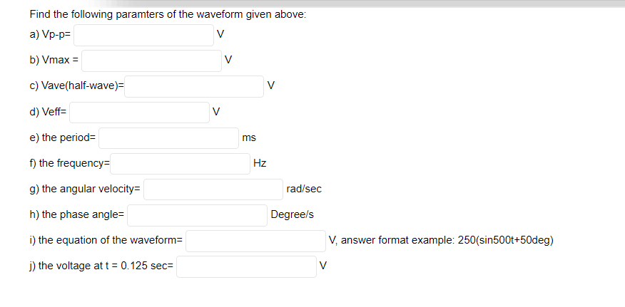 Find the following paramters of the waveform given above:
a) Vp-p=
V
b) Vmax =
V
c) Vave(half-wave)=
V
d) Veff=
V
e) the period=
ms
f) the frequency=
Hz
g) the angular velocity=
rad/sec
h) the phase angle=
Degree/s
i) the equation of the waveform=
V, answer format example: 250(sin500t+50deg)
j) the voltage at t = 0.125 sec=
V
