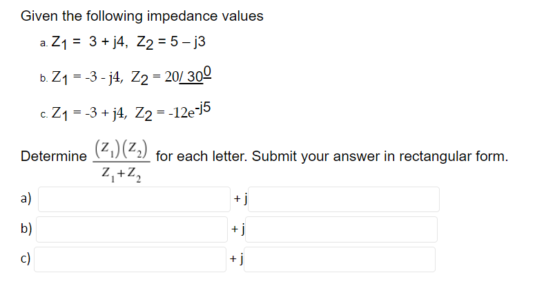 Given the following impedance values
a. Z1 = 3 + j4, Z2 = 5 – j3
%3D
b. Z1 = -3 - j4, Z2 = 20/ 300
c. Z1 = -3 + j4, Z2 = -12e-]5
(Z,)(Z.)
Determine
for each letter. Submit your answer in rectangular form.
Z,+Z,
a)
+ j
b)
+ j
c)
+ j
