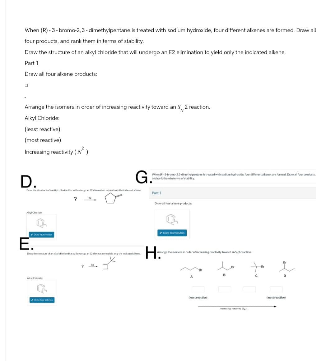 When (R)-3-bromo-2, 3-dimethylpentane is treated with sodium hydroxide, four different alkenes are formed. Draw all
four products, and rank them in terms of stability.
Draw the structure of an alkyl chloride that will undergo an E2 elimination to yield only the indicated alkene.
Part 1
Draw all four alkene products:
Arrange the isomers in order of increasing reactivity toward an S 2 reaction.
Alkyl Chloride:
(least reactive)
(most reactive)
Increasing reactivity (N²)
D.
G.
Draw the structure of an alkyl chloride that will undergo an £2 elimination to yield only the indicated alkene.
?
2
When (R)-3-bromo-2,3-dimethylpentane is treated with sodium hydroxide, four different alkenes are formed. Draw all four products.
and rank them in terms of stability.
Part 1
Draw all four alkene products:
Alkyl Chloride
Draw Your Solution
E.
Draw Your Solution
Draw the structure of an alkyl chloride that will undergo an E2 elimination to yield only the indicated alkene
Arrange the isomers in order of increasing reactivity toward an S2 reaction.
H.
Br
Alkyl Chloride
Drow Your Solution
?
(least reactive)
Increasing reactivity()
Br
Br
(most reactive)