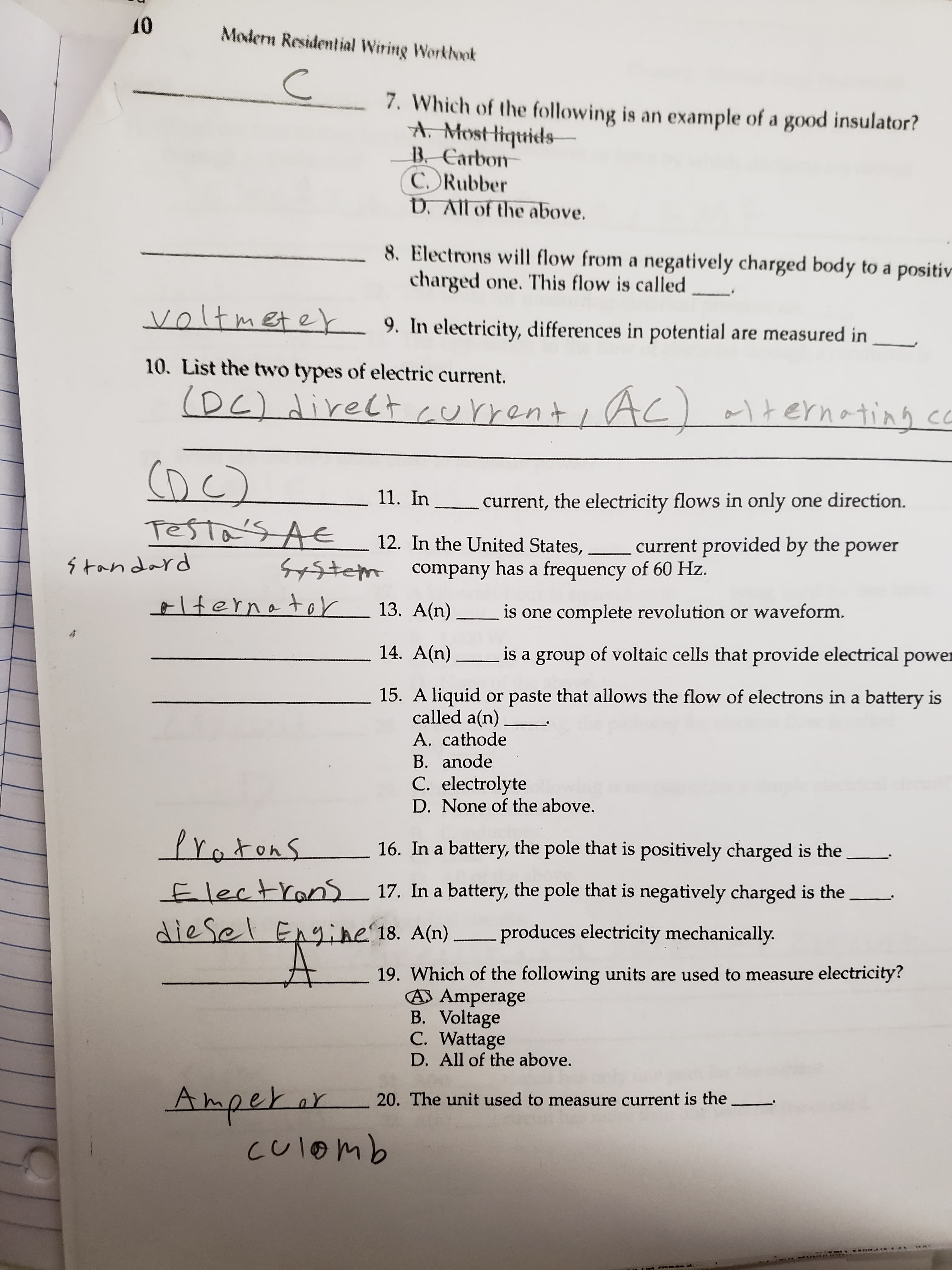 10
Modern Residential Wiring Worklook
7. Which of the following is an example of a good insulator?
A. Mostliquids
B. Carbon
C. Rubber
D. All of the above.
8. Electrons will flow from a negatively charged body to a positiv
charged one. This flow is called
voltmeter 9. In electricity, differences in potential are measured in
10. List the two types of electric current.
(DC) direCt current
i AC) alternating co
1 हे छ
(DC)
11. In current, the electricity flows in only one direction.
Testa's AE
12. In the United States,
current provided by the power
s tandard
System company has a frequency of 60 Hz.
elternator
13. A(n) is one complete revolution or waveform.
14. A(n)
is a group of voltaic cells that provide electrical power
15. A liquid or paste that allows the flow of electrons in a battery is
called a(n)
A. cathode
B. anode
C. electrolyte
D. None of the above.
Protons
16. In a battery, the pole that is positively charged is the
Electrans 17. In a battery, the pole that is negatively charged is the
diesel Engine'18. A(n) produces electricity mechanically.
19. Which of the following units are used to measure electricity?
A Amperage
B. Voltage
C. Wattage
D. All of the above.
20. The unit used to measure current is the
culomb

