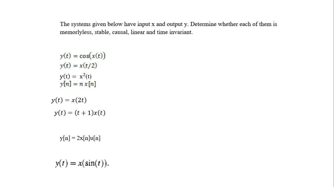 The systems given below have input x and output y. Determine whether each of them is
memorlyless, stable, causal, linear and time invariant.
y(t) = cos(x(t))
y(t) = x(t/2)
%3D
y(t) = x2(t)
yln] = n x[n]
y(t) = x(2t)
y(t) = (t + 1)x(t)
y[n] = 2x[n]u[n]
y(r) = x(sin(t)).
