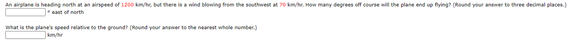 An airplane is heading north at an airspeed of 1200 km/hr, but there is a wind blowing from the southwest at 70 km/hr. How many degrees off course will the plane end up flying? (Round your answer to three decimal places.)
° east of north
What is the plane's speed relative to the ground? (Round your answer to the nearest whole number.)
km/hr
