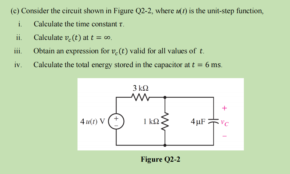 (c) Consider the circuit shown in Figure Q2-2, where u(t) is the unit-step function,
i. Calculate the time constant T.
ii.
Calculate ve(t) at t = ∞.
iii.
Obtain an expression for v(t) valid for all values of t.
iv. Calculate the total energy stored in the capacitor at t = 6 ms.
4 u(t) V
+
3 ΚΩ
M
1 ΚΩ
Figure Q2-2
4 μF
+
VC