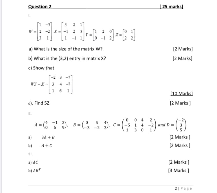 Question 2
| 25 marks]
I.
[1 -31
W = 2 -2 X = -1 2 3
[3 1]
3
2 1]
[1 2 07
Y
0 -1 2
[o 17
Z=
2 2
-1 1]
a) What is the size of the matrix W?
[2 Marks]
b) What is the (3,2) entry in matrix X?
[2 Marks]
c) Show that
Г-2 3 -7
WY –X = 3 4 -7
16 1
[10 Marks]
d). Find 5Z
[2 Marks ]
I.
0 0 4
A = (6 6
3), B = (3
5
A =
4
C = -5 1 4 -2 and D = 3
-2
1
[2 Marks ]
[2 Marks ]
a)
ЗА + В
b)
A + C
II.
a) АC
[2 Marks ]
b) AB"
[3 Marks ]
2| Page
