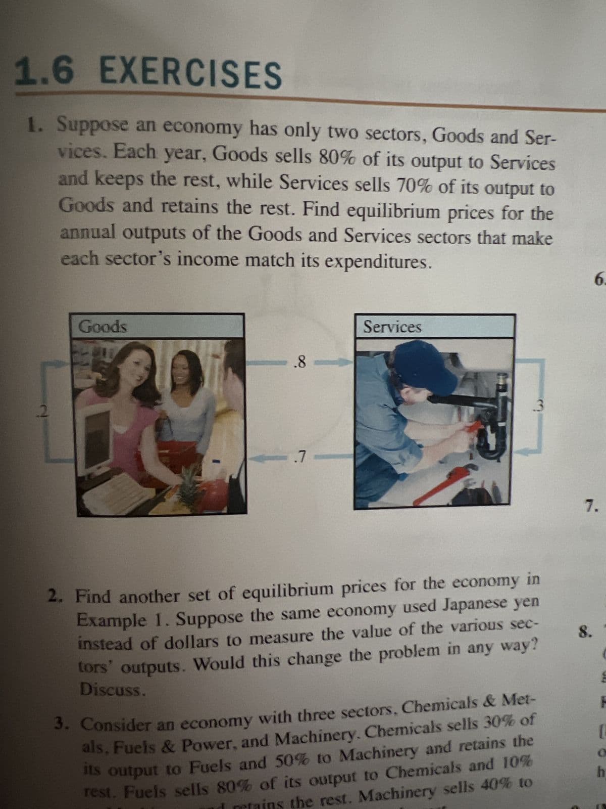 1.6 EXERCISES
1. Suppose an economy has only two sectors, Goods and Ser-
vices. Each year, Goods sells 80% of its output to Services
and keeps the rest, while Services sells 70% of its output to
Goods and retains the rest. Find equilibrium prices for the
annual outputs of the Goods and Services sectors that make
each sector's income match its expenditures.
2
Goods
CD
-8-
-.7
Services
3
2. Find another set of equilibrium prices for the economy in
Example 1. Suppose the same economy used Japanese yen
instead of dollars to measure the value of the various sec-
tors' outputs. Would this change the problem in any way?
Discuss.
3. Consider an economy with three sectors, Chemicals & Met-
als, Fuels & Power, and Machinery. Chemicals sells 30% of
its output to Fuels and 50% to Machinery and retains the
rest. Fuels sells 80% of its output to Chemicals and 10%
the rest. Machinery sells 40% to
6.
7.
8.
M
H
1
O
h