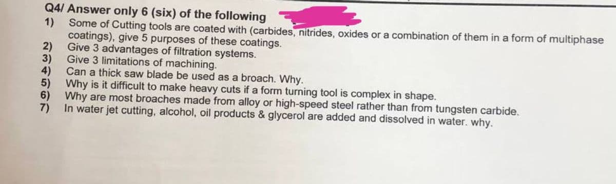 Q4/ Answer only 6 (six) of the following
1) Some of Cutting tools are coated with (carbides, nitrides, oxides or a combination of them in a form of multiphase
coatings), give 5 purposes of these coatings.
2)
Give 3 advantages of filtration systems.
3)
Give 3 limitations of machining.
4)
Can a thick saw blade be used as a broach. Why.
5)
Why is it difficult to make heavy cuts if a form turning tool is complex in shape.
6) Why are most broaches made from alloy or high-speed steel rather than from tungsten carbide.
7)
In water jet cutting, alcohol, oil products & glycerol are added and dissolved in water. why.