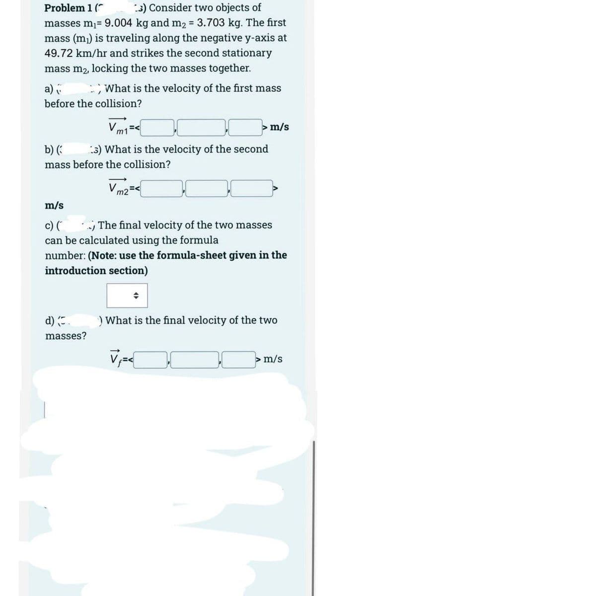 Problem 1 (
3) Consider two objects of
masses m₁= 9.004 kg and m2 = 3.703 kg. The first
mass (m₁) is traveling along the negative y-axis at
49.72 km/hr and strikes the second stationary
mass m₂, locking the two masses together.
a)
What is the velocity of the first mass
before the collision?
m/s
b) (3
3) What is the velocity of the second
mass before the collision?
Vm2 =<
m/s
c) (
.) The final velocity of the two masses
can be calculated using the formula
number: (Note: use the formula-sheet given in the
introduction section)
d) (.
) What is the final velocity of the two
masses?
V₁=<
> m/s
"