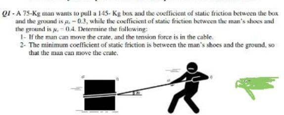 QI-A 75-Kg man wants to pull a 145- Kg box and the coefficient of static friction between the box
and the ground is a.-0.3, while the coefficient of static friction between the man's shoes and
the ground is p. 04. Determine the following:
1- If the man can move the crate, and the tension force is in the cable.
2- The minimum coefficient of static friction is between the man's shoes and the ground, so
that the man can move the crate.