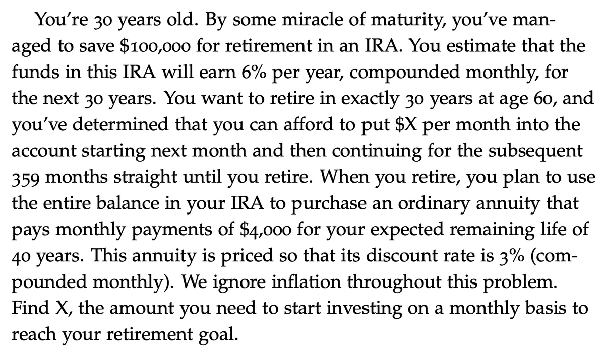 You're 30 years old. By some miracle of maturity, you've man-
aged to save $100,000 for retirement in an IRA. You estimate that the
funds in this IRA will earn 6% per year, compounded monthly, for
the next 30 years. You want to retire in exactly 30 years at age 60, and
you've determined that you can afford to put $X per month into the
account starting next month and then continuing for the subsequent
359 months straight until you retire. When you retire, you plan to use
the entire balance in your IRA to purchase an ordinary annuity that
pays monthly payments of $4,00o for your expected remaining life of
40 years. This annuity is priced so that its discount rate is 3% (com-
pounded monthly). We ignore inflation throughout this problem.
Find X, the amount you need to start investing on a monthly basis to
reach your retirement goal.
