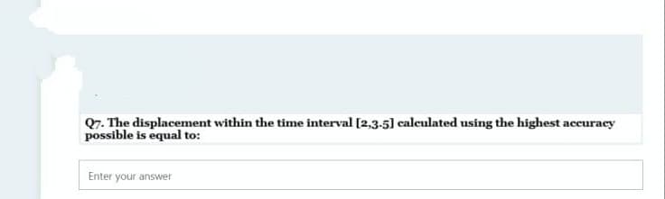 Q7. The displacement within the time interval [2,3-5] calculated using the highest accuraey
possible is equal to:
Enter your answer
