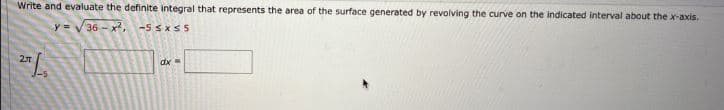 Write and evaluate the definite integral that represents the area of the surface generated by revolving the curve on the indicated interval about the x-axis.
36 -x2,
-5 SxS5
%3D
dx=
