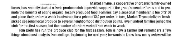 Market Thyme, a cooperative of organic family-owned
farms, has recently started a fresh produce club to provide support to the group's member farms and to pro-
mote the benefits of eating organic, locally produced food. Families pay a seasonal membership fee of $100
picked seasonal local produce to several neighborhood distribution points. Five hundred families joined the
club for the first season, but the number of orders varied from week to week.
Tom Diehl has run the produce club for the first season. Tom is now a farmer but remembers a few
things about cost analysis from college. In planning for next year, he wants to know how many orders will be
