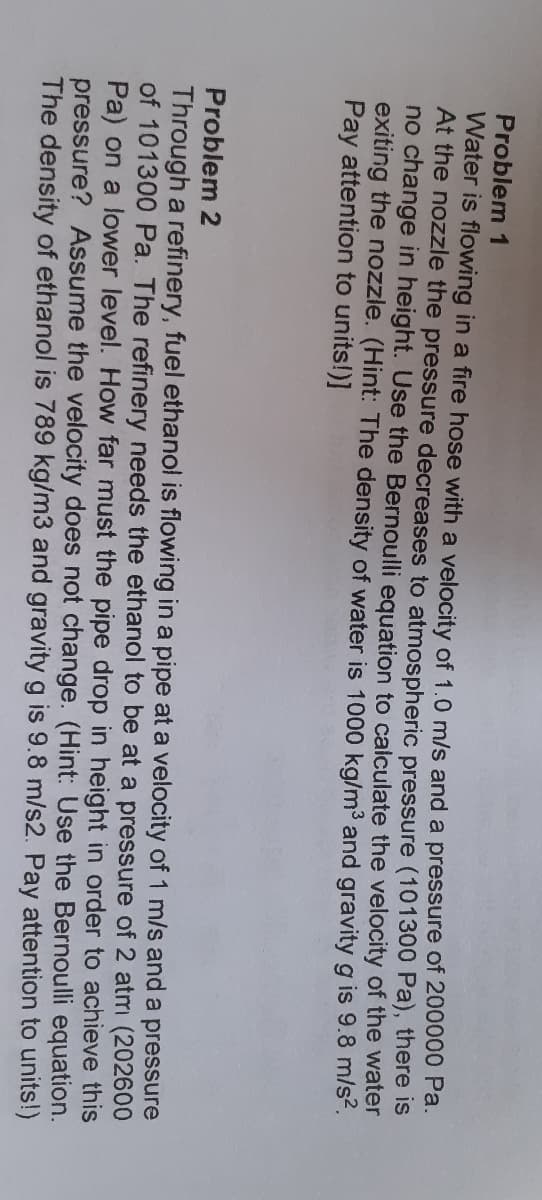 Problem 1
Water is flowing in a fire hose with a velocity of 1.0 m/s and a pressure of 200000 Pa.
At the nozzle the pressure decreases to atmospheric pressure (101300 Pa), there is
no change in height. Use the Bernoulli equation to calculate the velocity of the water
exiting the nozzle. (Hint: The density of water is 1000 kg/m3 and gravity g is 9.8 m/s-.
Pay attention to units!)]
Problem 2
Through a refinery, fuel ethanol is flowing in a pipe at a velocity of 1 m/s and a pressure
of 101300 Pa. The refinery needs the ethanol to be at a pressure of 2 atmi (202600
Pa) on a lower level. How far must the pipe drop in height in order to achieve this
pressure? Assume the velocity does not change. (Hint: Use the Bernoulli equation.
The density of ethanol is 789 kg/m3 and gravity g is 9.8 m/s2. Pay attention to units!)
