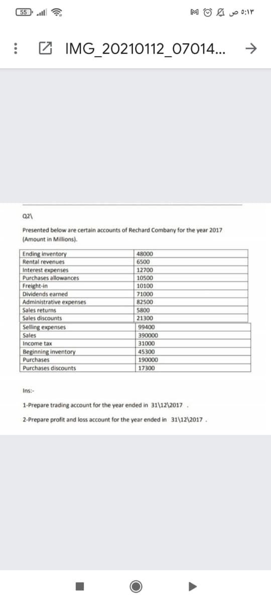 55 ll 6
M O & o 0:1P
->
2 IMG_20210112_07014...
Q2)
Presented below are certain accounts of Rechard Combany for the year 2017
(Amount in Millions).
Ending inventory
Rental revenues
48000
6500
Interest expenses
Purchases allowances
12700
10500
Freight-in
10100
Dividends earned
71000
82500
Administrative expenses
Sales returns
Sales discounts
Selling expenses
5800
21300
99400
Sales
Income tax
390000
31000
Beginning inventory
45300
Purchases
190000
17300
Purchases discounts
Ins:-
1-Prepare trading account for the year ended in 31\12\2017 .
2-Prepare profit and loss account for the year ended in 31\12\2017.
