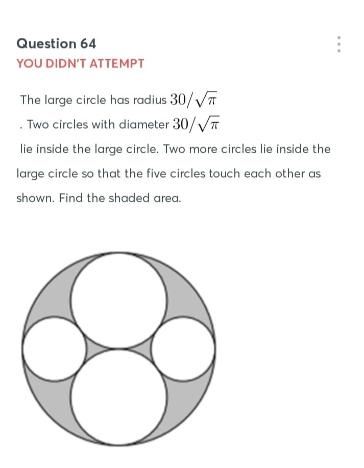 Question 64
YOU DIDN'T ATTEMPT
The large circle has radius 30/VT
Two circles with diameter 30/ V
lie inside the large circle. Two more circles lie inside the
large circle so that the five circles touch each other as
shown. Find the shaded area.
