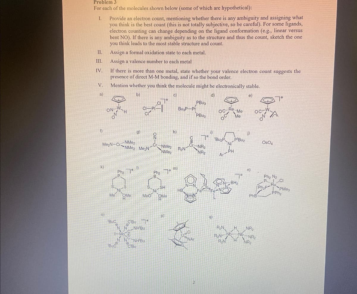 Problem 3
For each of the molecules shown below (some of which are hypothetical):
I.
II.
III.
IV.
V.
a)
f)
k)
Provide an electron count, mentioning whether there is any ambiguity and assigning what
you think is the best count (this is not totally subjective, so be careful). For some ligands,
electron counting can change depending on the ligand conformation (e.g., linear versus
bent NO). If there is any ambiguity as to the structure and thus the count, sketch the one
you think leads to the most stable structure and count.
Assign a formal oxidation state to each metal.
Assign a valence number to each metal
0)
If there is more than one metal, state whether your valence electron count suggests the
presence of direct M-M bonding, and if so the bond order.
Mention whether you think the molecule might be electronically stable.
b)
C)
d)
e)
ON
G
NMe₂
Me2N-C-NMe2 Me2N
Me
H
9)
Ph₂ 701)
BUC C'Bu
BUC
QMe Meo
N N NH'Bu
1-Mo
N
NH'Bu
C'Bu
8
Cr
$79
NMe₂
NMeż
Pha 7 m)
B
SH
Me
h)
p)
BugP-Pt
R₂NT
HB
Cr
=O
NAr
PBU3
PBU3
NR₂
NR₂
1)
9)
OC Re..Me
Me
Bu₂P
Ar
R₂N
R₂N
R₂N
Ni
PH
PIBU₂
7°
BH₂
H
J)
n)
OC
PhB
NR₂
Nb NR₂
NR₂2
7°
A
OsO4
Pha Ng
P.
RU
Ph₂P
CI
PMе3
PPh₂