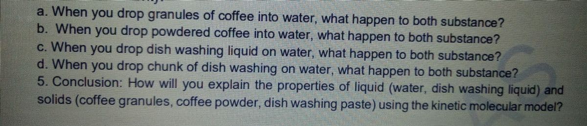 a. When you drop granules of coffee into water, what happen to both substance?
b. When you drop powdered coffee into water, what happen to both substanee?
c. When you drop dish washing liquid on water, what happen to both substance?
d. When you drop chunk of dish washing on water, what happen to both substance?
5. Conclusion: How will you explain the properties of liquid (water, dish washing liquid) and
solids (coffee granules, coffee powder, dish washing paste) using the kinetic molecular model?
