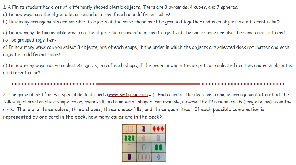 1. A Finite student has a set of differently shaped plastic objects. There are 3 pyramids, 4 cubes, and 7 spheres.
a) In how ways can the objects be arranged in a row if each is a different color?
b) How many arrangements are possible if objects of the same shape must be grouped together and each object is a different color?
c) In how many distinguishable ways can the objects be arranged in a row if objects of the same shape are also the same color but need
not be grouped together?
d) In how many ways can you select 3 objects, one of each shape, if the order in which the objects are selected does not matter and each
object is a different color?
e) In how many ways can you select 3 objects, one of each shape, if the order in which the objects are selected matters and each object is
a different color?
2. The game of SET® uses a special deck of cards (www.SETgame.com 2 ). Each card of the deck has a unique arrangement of each of the
following characteristics: shape, color, shape-fill, and number of shapes. For example, observe the 12 random cards (image below) from the
deck. There are three colors, three shapes, three shape-fills, and three quantities. If each possible combination is
represented by one card in the deck, how many cards are in the deck?
000 0
