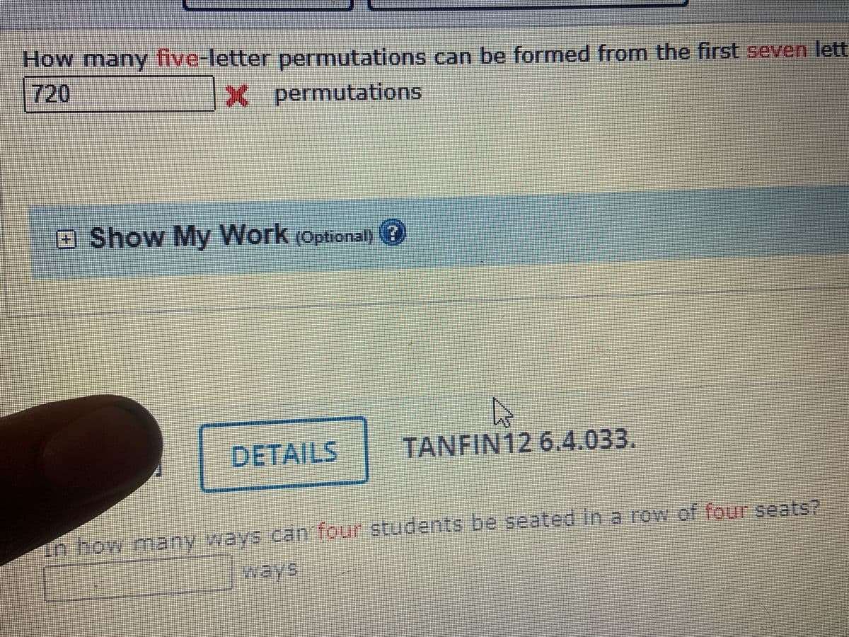 How many five-letter
permutations can be formed from the first seven lett
720
*-permutations
O Show My Work
(Optional)
3
DETAILS
TANFIN12 6.4.033.
in how many ways can four students be seated in a row of four seats?
ways
