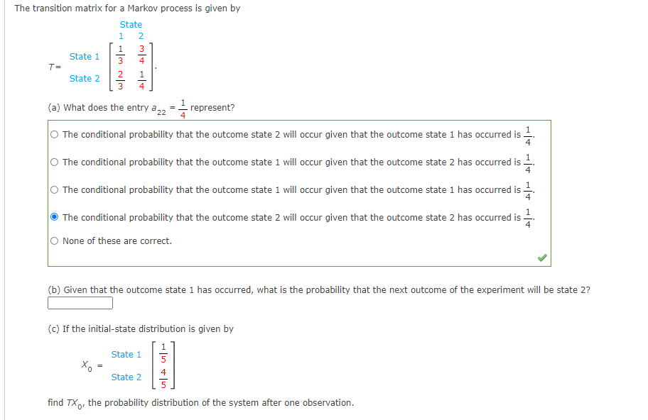 The transition matrix for a Markov process is given by
State
1
2
3
State 1
4
T=
2
1
State 2
3
(a) What does the entry a22
- represent?
O The conditional probability that the outcome state 2 will occur given that the outcome state 1 has occurred is
O The conditional probability that the outcome state 1 will occur given that the outcome state 2 has occurred is -.
O The conditional probability that the outcome state 1 will occur given that the outcome state 1 has occurred is .
The conditional probability that the outcome state 2 will occur given that the outcome state 2 has occurred is-
None of these are correct.
(b) Given that the outcome state 1 has occurred, what is the probability that the next outcome of the experiment will be state 2?
(c) If the initial-state distribution is given by
State 1
State 2
find TX,, the probability distribution of the system after one observation.
- In + lun
