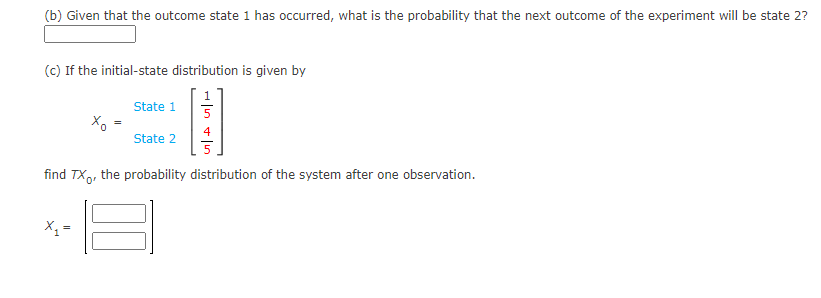 (b) Given that the outcome state 1 has occurred, what is the probability that the next outcome of the experiment will be state 2?
(c) If the initial-state distribution is given by
State 1
5
4
State 2
find TX, the probability distribution of the system after one observation.
