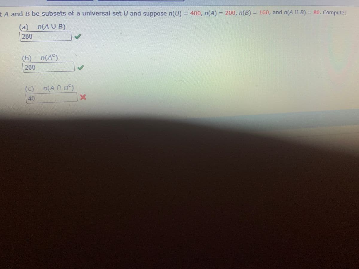 tA and B be subsets of a universal set U and suppose n(U) = 400, n(A) = 200, n(B) = 160, and n(A N B) = 80. Compute:
(a) n(A U B)
280
(b) n(A°)
200
(c) n(AN Bº)
40
