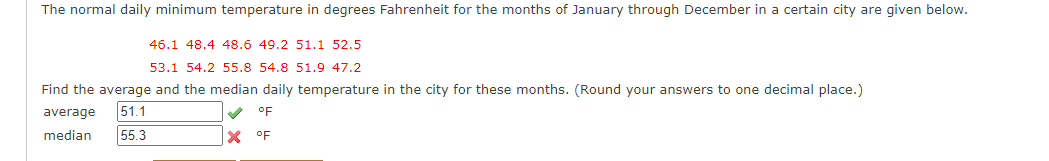 The normal daily minimum temperature in degrees Fahrenheit for the months of January through December in a certain city are given below.
46.1 48.4 48.6 49.2 51.1 52.5
53.1 54.2 55.8 54.8 51.9 47.2
Find the average and the median daily temperature in the city for these months. (Round your answers to one decimal place.)
average
51.1
V oF
median
55.3
X °F
