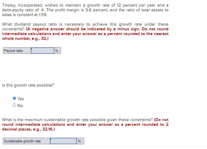 Tinsley, Incorporated, wishes to maintain a growth rate of 12 percent per year and a
debt-equity ratio of 4. The profit margin is 5.6 percent, and the ratio of total assets to
sales is constant at 1.59.
What dividend payout ratio is necessary to achieve this growth rate under these
constraints? (A negative answer should be indicated by a minus sign. Do not round
intermediate calculations and enter your answer as a percent rounded to the nearest
whole number, e.g., 32.)
Payout ratio
%
Is this growth rate possible?
Yes
No
What is the maximum sustainable growth rate possible given these constraints? (Do not
round intermediate calculations and enter your answer as a percent rounded to 2
decimal places, e.g., 32.16.)
Sustainable growth rate
%
