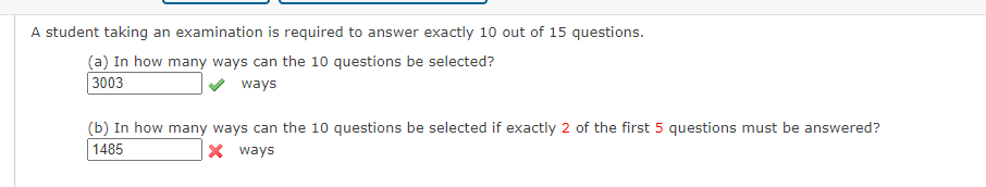 A student taking an examination is required to answer exactly 10 out of 15 questions.
(a) In how many ways can the 10 questions be selected?
3003
ways
(b) In how many ways can the 10 questions be selected if exactly 2 of the first 5 questions must be answered?
1485
X ways
