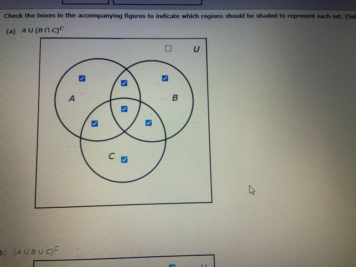 ### Venn Diagram Representation of Set Operations

This image illustrates two Venn diagrams used to identify specific regions corresponding to given set operations.

#### Diagram (a): \( A \cup (B \cap C)^C \)

**Description:**
- **Sets:** The diagram consists of three circles labeled \(A\), \(B\), and \(C\) within a rectangle that represents the universal set \(U\).
- **Operation:** The expression \( A \cup (B \cap C)^C \) denotes the union of set \(A\) with the complement of the intersection between sets \(B\) and \(C\).

**Highlighted Regions:**
- The checked regions include:
  - Parts of \(A\) that do not overlap with \(B\) or \(C\).
  - Parts of circles \(B\) and \(C\) that are not part of their intersection.
  - The remaining area within the universal set \(U\) that does not intersect with any of the three sets.

#### Diagram (b): \((A \cup B \cup C)^C\)

**Description:**
- **Sets:** This diagram also includes three circles labeled \(A\), \(B\), and \(C\) within a rectangle representing the universal set \(U\).
- **Operation:** The expression \((A \cup B \cup C)^C\) represents the complement of the union of sets \(A\), \(B\), and \(C\).

**Highlighted Regions:**
- The checked region consists of the area outside the three circles \(A\), \(B\), and \(C\), indicating what is not part of any of the three sets, within the universal set \(U\).

These diagrams are crucial for understanding basic set operations, including intersection, union, and complement, through visual aids.