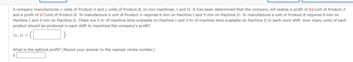 A company manufactures x units of Product A and y units of Product B, on two machines, I and II. It has been determined that the company will realize a profit of $2/unit of Product A
and a profit of $7/unit of Product B. To manufacture a unit of Product A requires 6 min on Machine I and 5 min on Machine II. To manufacture a unit of Product B requires 9 min on
Machine I and 4 min on Machine II. There are 5 hr of machine time available on Machine I and 3 hr of machine time available on Machine II in each work shift. How many units of each
product should be produced in each shift to maximize the company's profit?
(х, у) %3D
What is the optimal profit? (Round your answer to the nearest whole number.)
$
