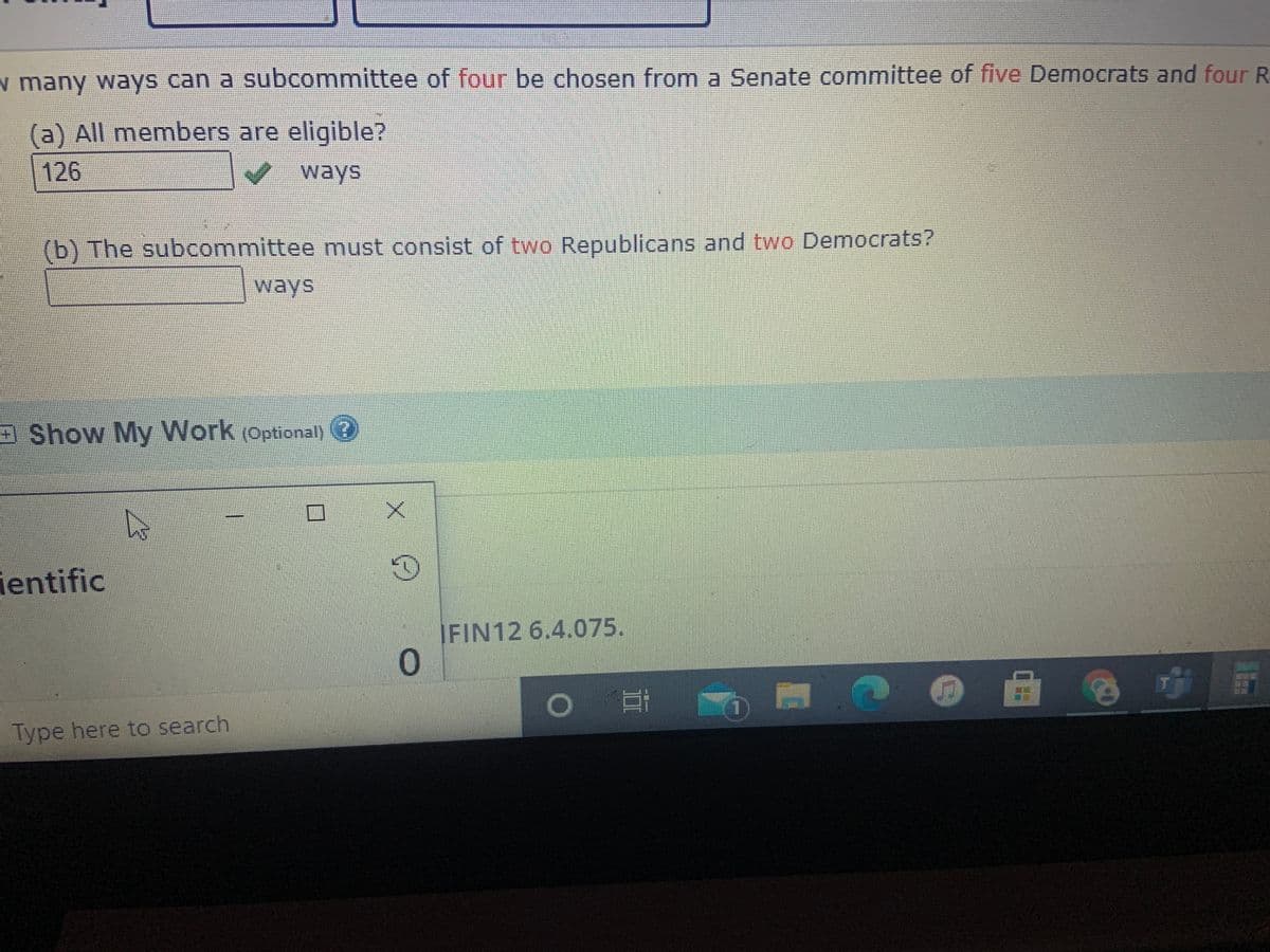 w many ways can a subcommittee of four be chosen from a Senate committee of five Democrats and four R
(a) All members are eligible?
126
ways
(b) The subcommittee must consist of two Republicans and two Democrats?
ways
Show My Work (Optional)
ientific
|FIN12 6.4.075.
Type here to search
