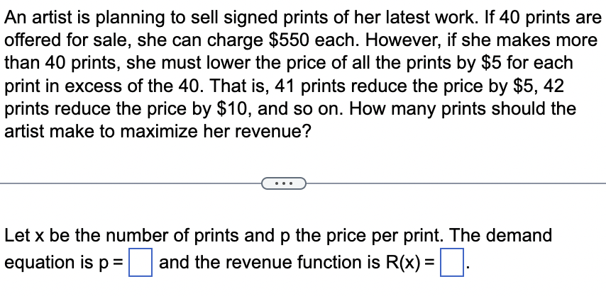 An artist is planning to sell signed prints of her latest work. If 40 prints are
offered for sale, she can charge $550 each. However, if she makes more
than 40 prints, she must lower the price of all the prints by $5 for each
print in excess of the 40. That is, 41 prints reduce the price by $5, 42
prints reduce the price by $10, and so on. How many prints should the
artist make to maximize her revenue?
Let x be the number of prints and p the price per print. The demand
equation is p= and the revenue function is R(x) = .