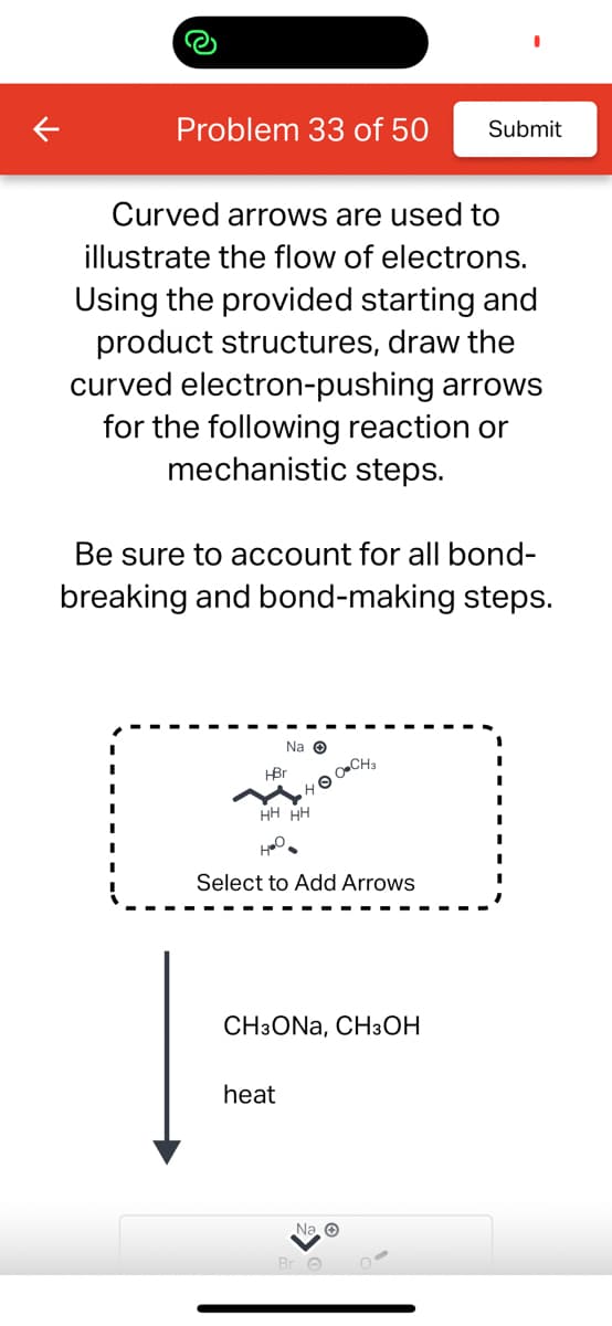 Problem 33 of 50 Submit
Curved arrows are used to
illustrate the flow of electrons.
Using the provided starting and
product structures, draw the
curved electron-pushing arrows
for the following reaction or
mechanistic steps.
Be sure to account for all bond-
breaking and bond-making steps.
Na Ⓒ
•HO-CH₂
HBr
HH
400-
Select to Add Arrows
heat
HH
CH3ONA, CH3OH
Na. O
Br O
O