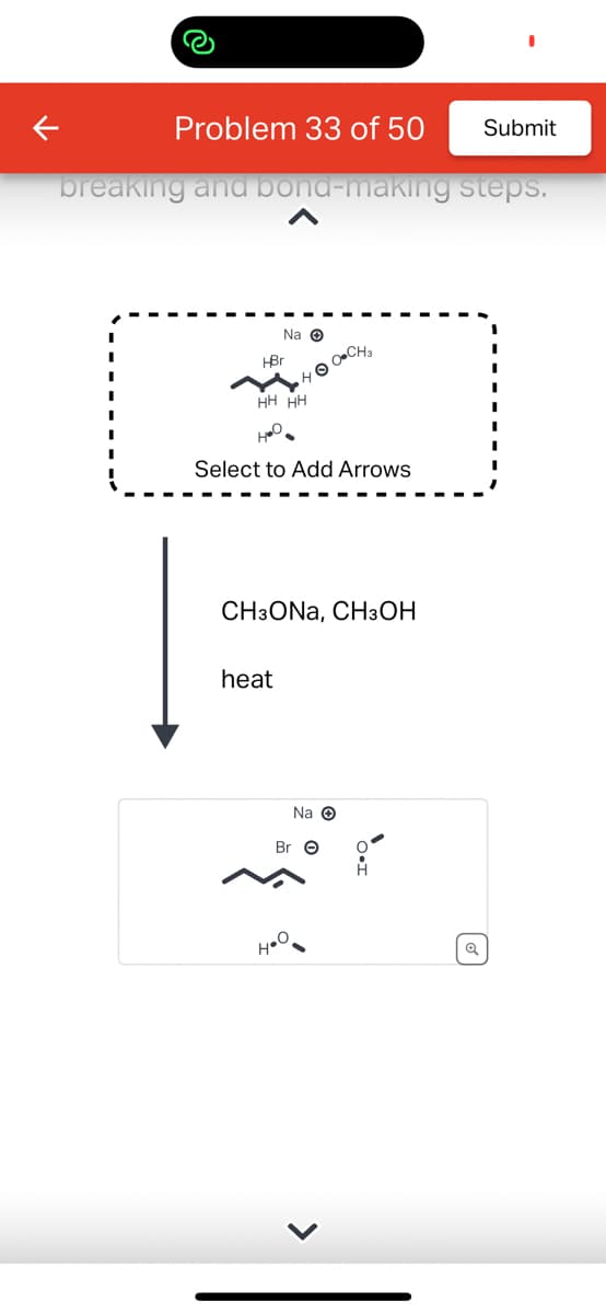 Problem 33 of 50
breaking and bond-making steps.
Na O
•HO-CH₂
HBr
H
HH HH
но
Select to Add Arrows
CH3ONA, CH3OH
heat
Na O
Br O
H.O
>
H
Submit