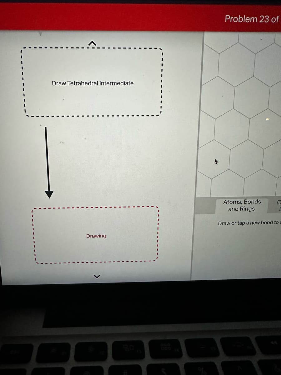 Draw Tetrahedral Intermediate
Drawing
60
F3
#
Problem 23 of
Atoms, Bonds
and Rings
Draw or tap a new bond to
C