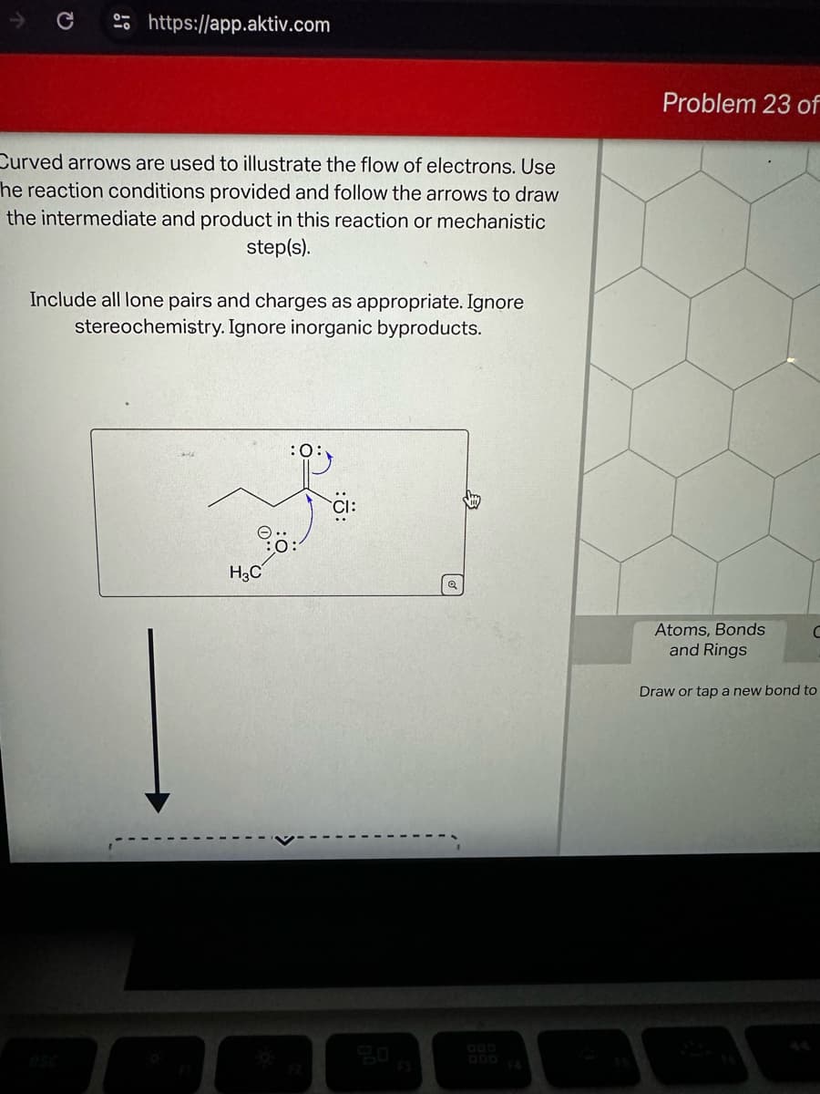 Q
https://app.aktiv.com
Curved arrows are used to illustrate the flow of electrons. Use
he reaction conditions provided and follow the arrows to draw
the intermediate and product in this reaction or mechanistic
step(s).
Include all lone pairs and charges as appropriate. Ignore
stereochemistry. Ignore inorganic byproducts.
Problem 23 of
H3C
:0:
CI:
esc
F2
F3
ODD
$4
Atoms, Bonds
and Rings
Draw or tap a new bond to
