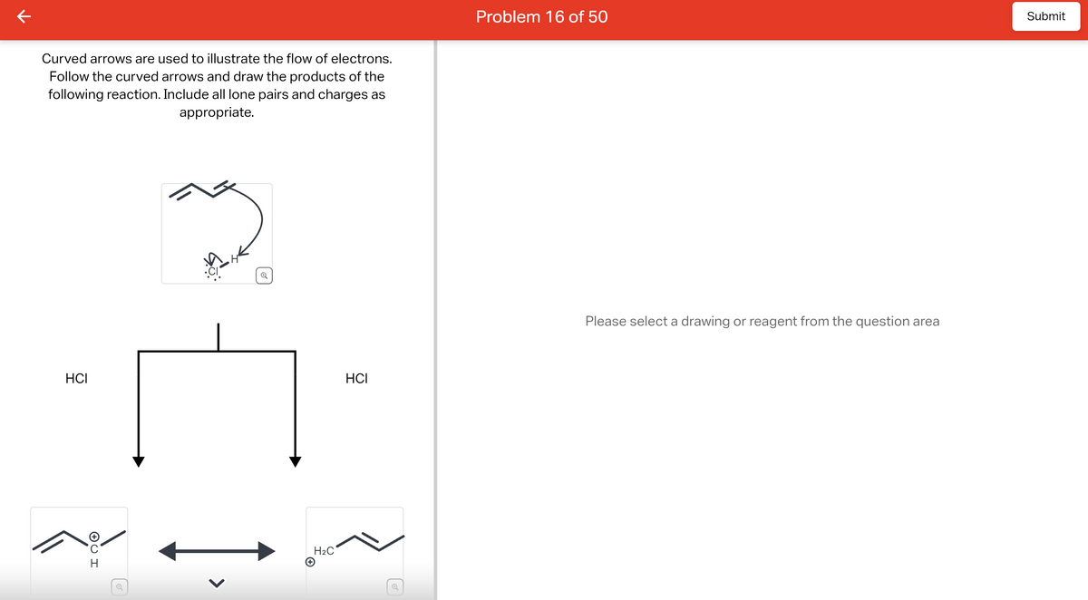 Curved arrows are used to illustrate the flow of electrons.
Follow the curved arrows and draw the products of the
following reaction. Include all lone pairs and charges as
appropriate.
HCI
✪U H
o
H₂C
HCI
Q
Problem 16 of 50
Please select a drawing or reagent from the question area
Submit