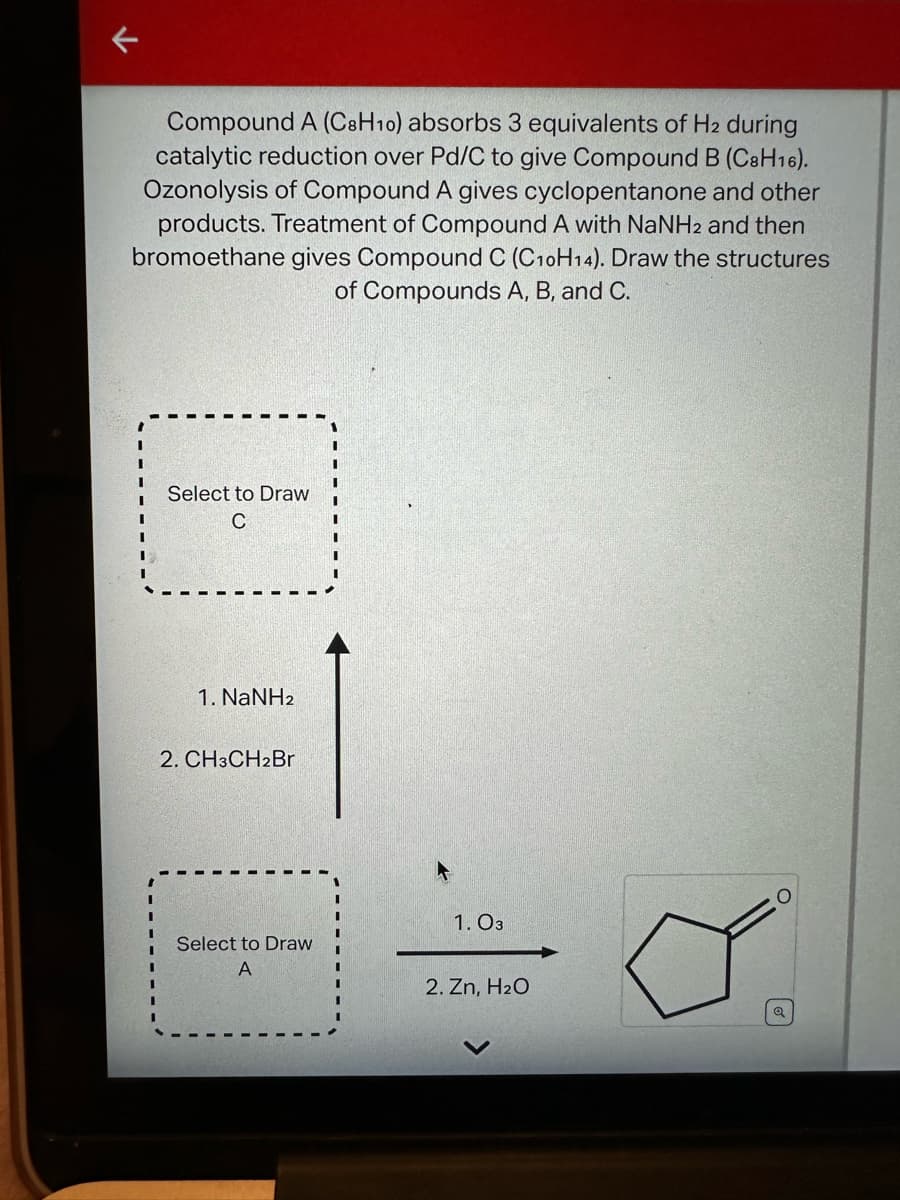 Compound A (C8H10) absorbs 3 equivalents of H2 during
catalytic reduction over Pd/C to give Compound B (C8H16).
Ozonolysis of Compound A gives cyclopentanone and other
products. Treatment of Compound A with NaNH2 and then
bromoethane gives Compound C (C10H14). Draw the structures
of Compounds A, B, and C.
I
Select to Draw
C
1. NaNH2
2. CH3CH2Br
Select to Draw
A
1.03
2. Zn, H₂O
Q