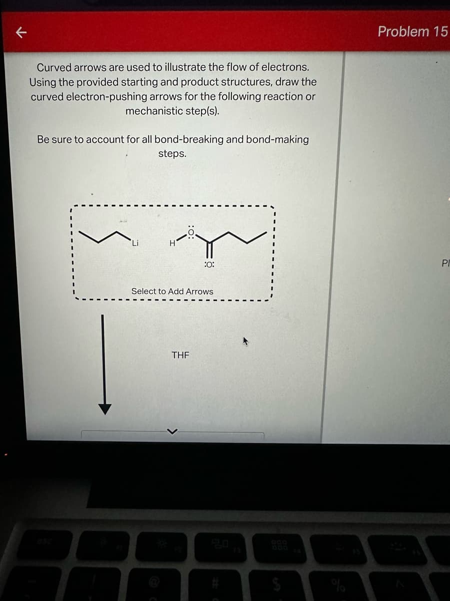 Curved arrows are used to illustrate the flow of electrons.
Using the provided starting and product structures, draw the
curved electron-pushing arrows for the following reaction or
mechanistic step(s).
Be sure to account for all bond-breaking and bond-making
steps.
Li
Problem 15
:0:
PI
Select to Add Arrows
THF
esc
20
900
000
F3
#
4