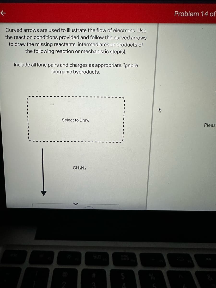 ←
Curved arrows are used to illustrate the flow of electrons. Use
the reaction conditions provided and follow the curved arrows
to draw the missing reactants, intermediates or products of
the following reaction or mechanistic step(s).
Include all lone pairs and charges as appropriate. Ignore
inorganic byproducts.
Problem 14 of
Select to Draw
CH2N2
esc
20
000
FA
#3
A
Pleas